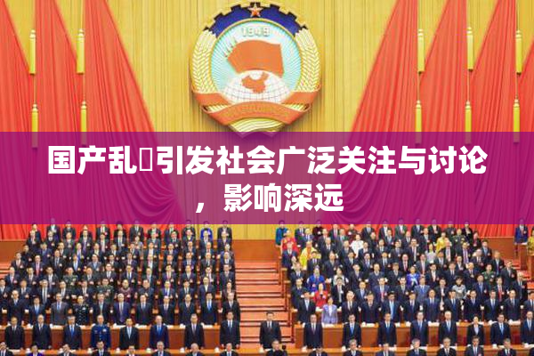 国产乱婬引发社会广泛关注与讨论，影响深远