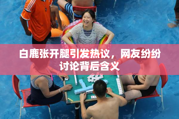白鹿张开腿引发热议，网友纷纷讨论背后含义