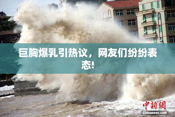 巨胸爆乳引热议，网友们纷纷表态!
