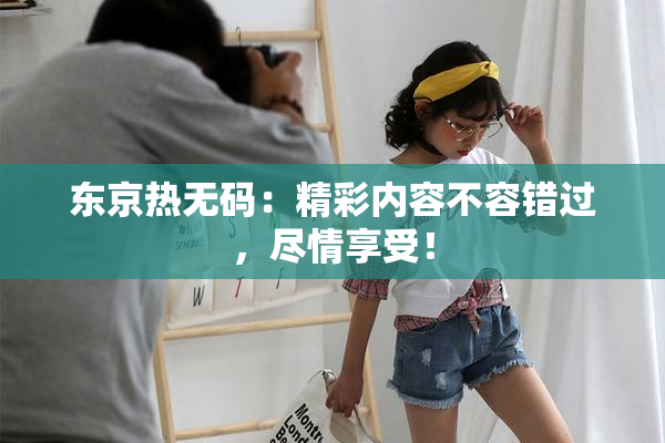 东京热无码：精彩内容不容错过，尽情享受！