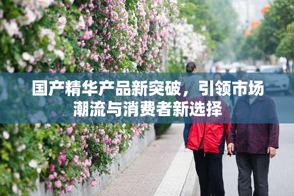 国产精华产品新突破，引领市场潮流与消费者新选择