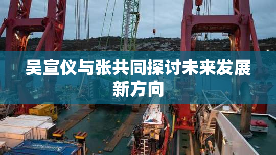 吴宣仪与张共同探讨未来发展新方向