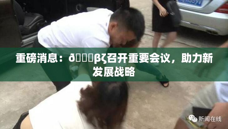 重磅消息：👙βζ召开重要会议，助力新发展战略