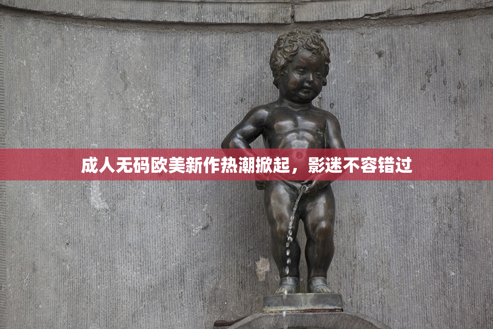 成人无码欧美新作热潮掀起，影迷不容错过