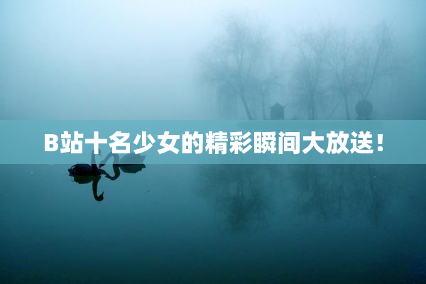 B站十名少女的精彩瞬间大放送！