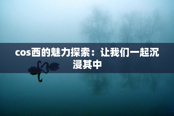 cos西的魅力探索：让我们一起沉浸其中