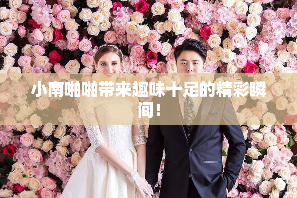 小南啪啪带来趣味十足的精彩瞬间！