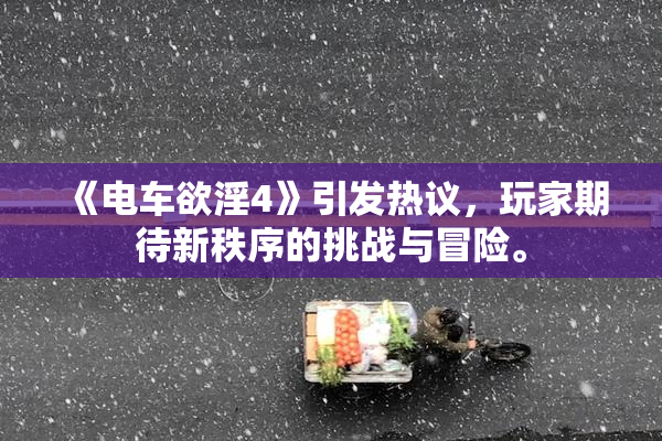 《电车欲淫4》引发热议，玩家期待新秩序的挑战与冒险。