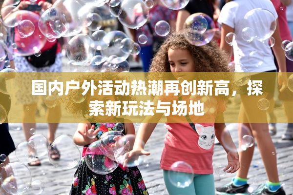 国内户外活动热潮再创新高，探索新玩法与场地