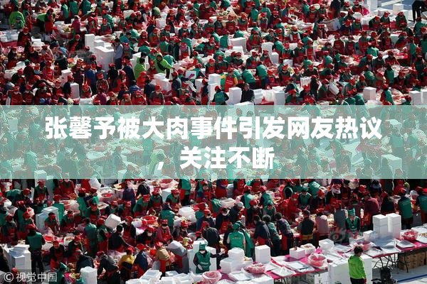 张馨予被大肉事件引发网友热议，关注不断