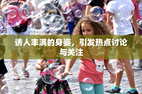 诱人丰满的身姿，引发热点讨论与关注