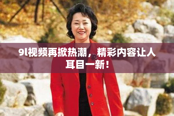 9l视频再掀热潮，精彩内容让人耳目一新！