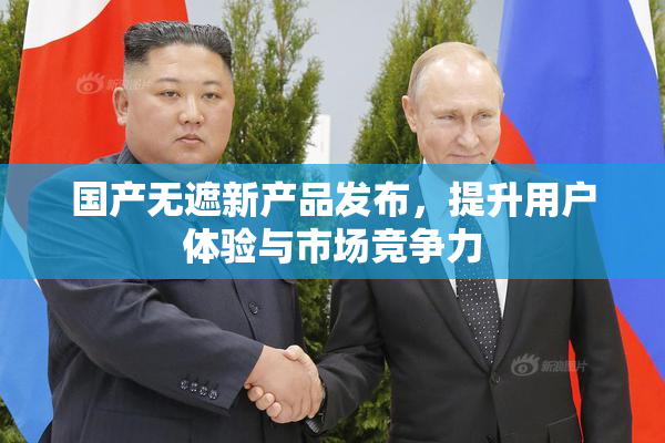 国产无遮新产品发布，提升用户体验与市场竞争力