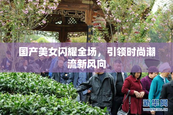 国产美女闪耀全场，引领时尚潮流新风向