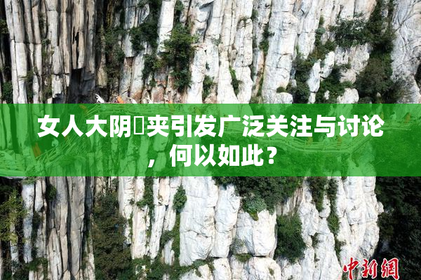 女人大阴脣夹引发广泛关注与讨论，何以如此？