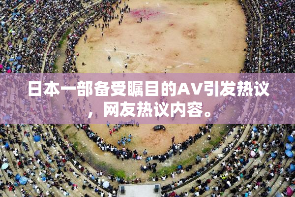 日本一部备受瞩目的AV引发热议，网友热议内容。