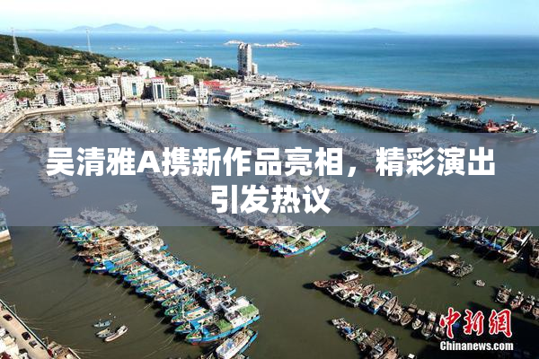 吴清雅A携新作品亮相，精彩演出引发热议