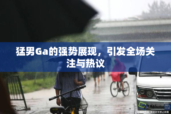 猛男Ga的强势展现，引发全场关注与热议