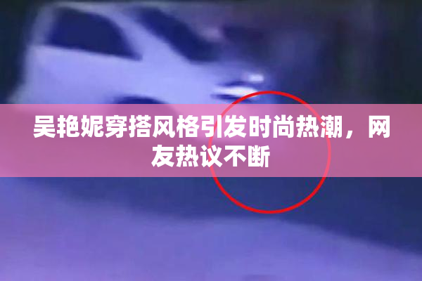 吴艳妮穿搭风格引发时尚热潮，网友热议不断