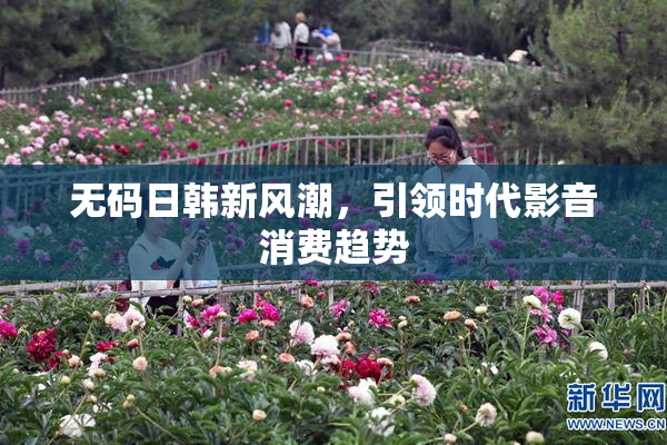 无码日韩新风潮，引领时代影音消费趋势