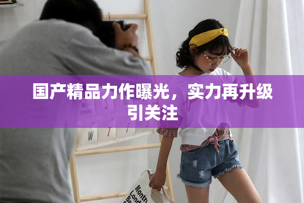 国产精品力作曝光，实力再升级引关注