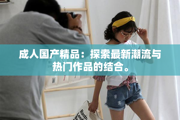 成人国产精品：探索最新潮流与热门作品的结合。