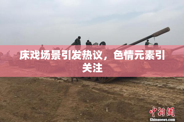 床戏场景引发热议，色情元素引关注