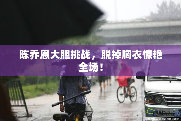 陈乔恩大胆挑战，脱掉胸衣惊艳全场！