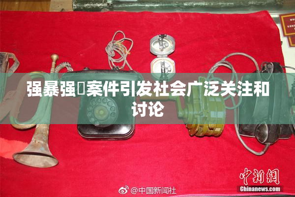 强暴强姦案件引发社会广泛关注和讨论