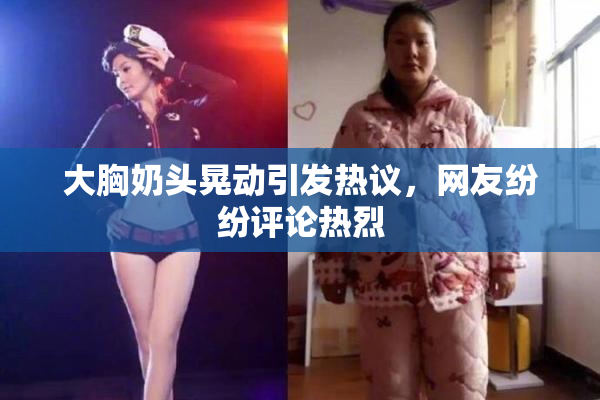 大胸奶头晃动引发热议，网友纷纷评论热烈