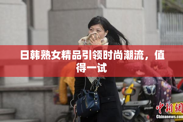 日韩熟女精品引领时尚潮流，值得一试