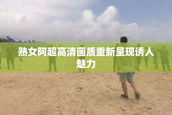 熟女阿超高清画质重新呈现诱人魅力