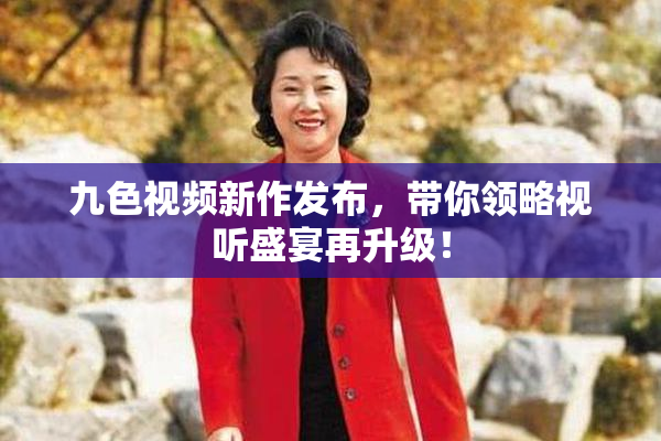 九色视频新作发布，带你领略视听盛宴再升级！