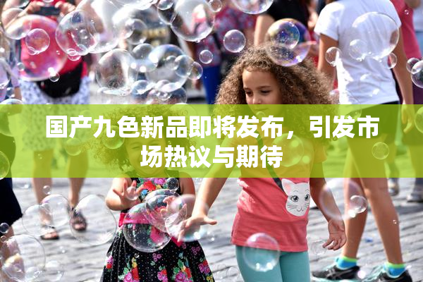 国产九色新品即将发布，引发市场热议与期待