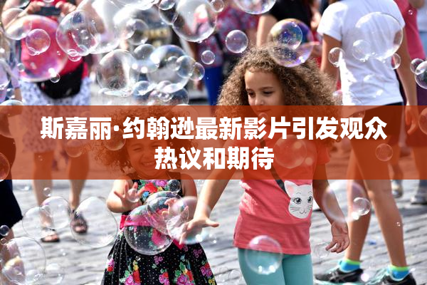 斯嘉丽·约翰逊最新影片引发观众热议和期待