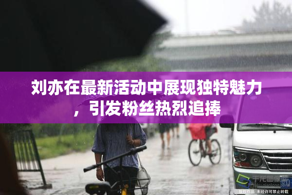 刘亦在最新活动中展现独特魅力，引发粉丝热烈追捧