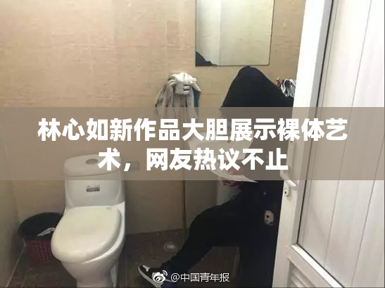 林心如新作品大胆展示裸体艺术，网友热议不止