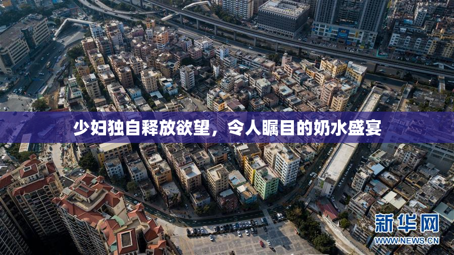 少妇独自释放欲望，令人瞩目的奶水盛宴