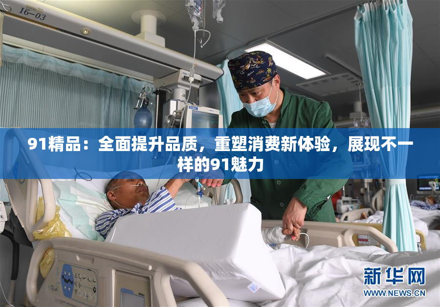 91精品：全面提升品质，重塑消费新体验，展现不一样的91魅力