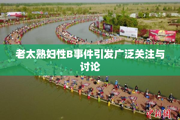老太熟妇性B事件引发广泛关注与讨论