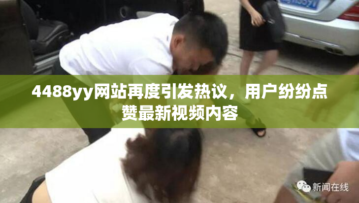 4488yy网站再度引发热议，用户纷纷点赞最新视频内容