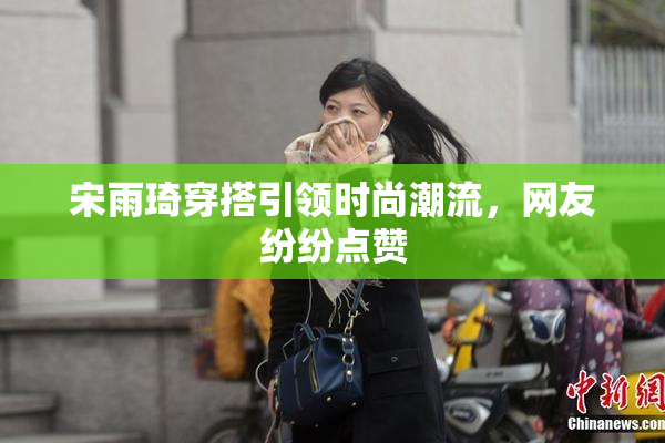 宋雨琦穿搭引领时尚潮流，网友纷纷点赞