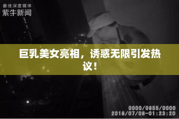 巨乳美女亮相，诱惑无限引发热议！
