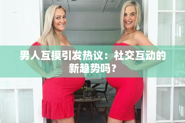 男人互摸引发热议：社交互动的新趋势吗？