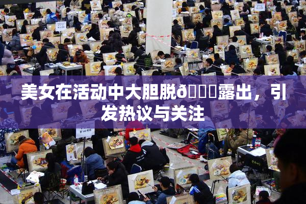 美女在活动中大胆脱👙露出，引发热议与关注