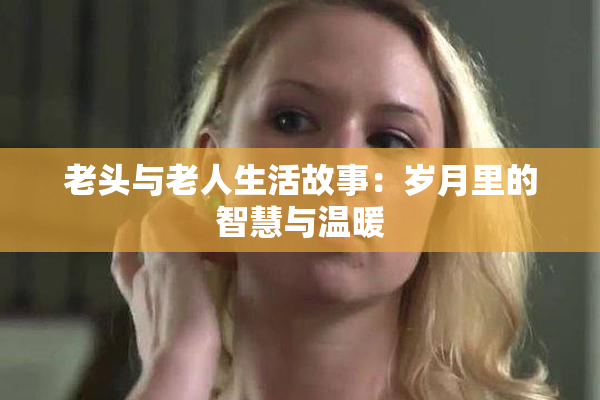 老头与老人生活故事：岁月里的智慧与温暖