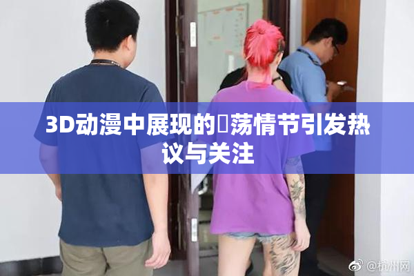 3D动漫中展现的婬荡情节引发热议与关注