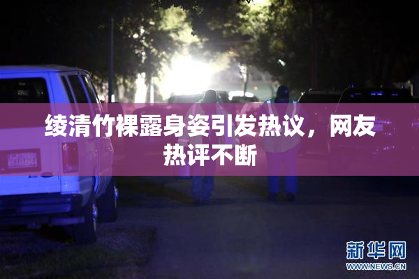 绫清竹裸露身姿引发热议，网友热评不断