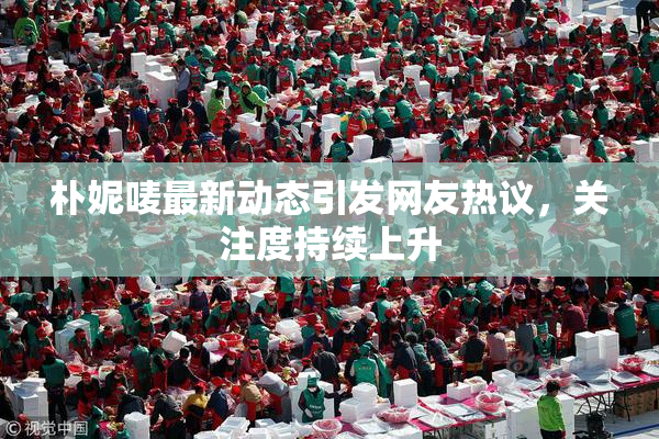 朴妮唛最新动态引发网友热议，关注度持续上升