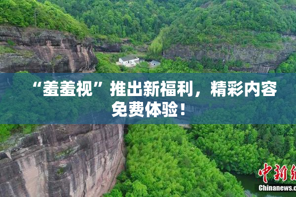 “羞羞视”推出新福利，精彩内容免费体验！